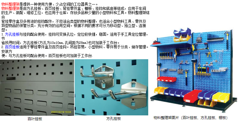 物料整理架是提供一種使用方便、少占空間的工位器具之一。 物料整理架是由方孔掛板、百頁掛板、背掛零件盒、棚板、掛鉤和底座等組成，應(yīng)用于車間 的生產(chǎn)、裝配、維修工位，也應(yīng)用于倉庫，存放多品種少量的小型物料和工具。物料整理架結(jié)合 背掛零件盒及多用途的掛鉤配件，不但適合類型的物料整理，也適合小型物料工具、零件及 異型物品的保管分類，充分有效的運(yùn)用空間。根據(jù)不同的要求可分為移動(dòng)型、獨(dú)立型、連接型。 1.方孔掛板與掛鉤配合使用，掛鉤可變換孔位，定位較快捷，穩(wěn)固。適用于手工具定位管理，節(jié) 省找尋時(shí)間，方孔掛板(方孔為10x10mm,孔間距為28mm)也可加裝于工作臺。 2.百頁掛板適用于攀掛零件盒及百頁掛鉤。吊掛容易，小型物料、零件易于分類、儲存管理。安裝方 便，與方孔掛板可配合使用。百頁掛板也可加裝于工作臺.